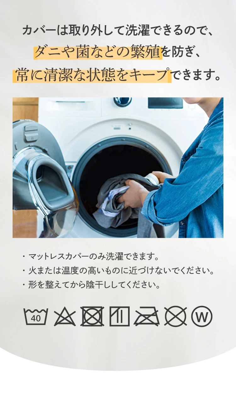 カバーは取り外して洗濯できるので、ダニや菌などの繁殖を防ぎ、常に清潔な状態をキープできます。