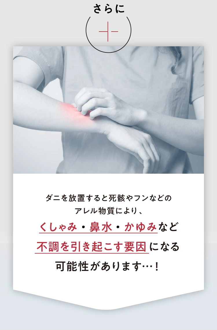さらに、ダニを放置すると死骸やフンなどのアレル物質により、くしゃみ・鼻水・かゆみなど不調を引き起こす原因になる可能性があります