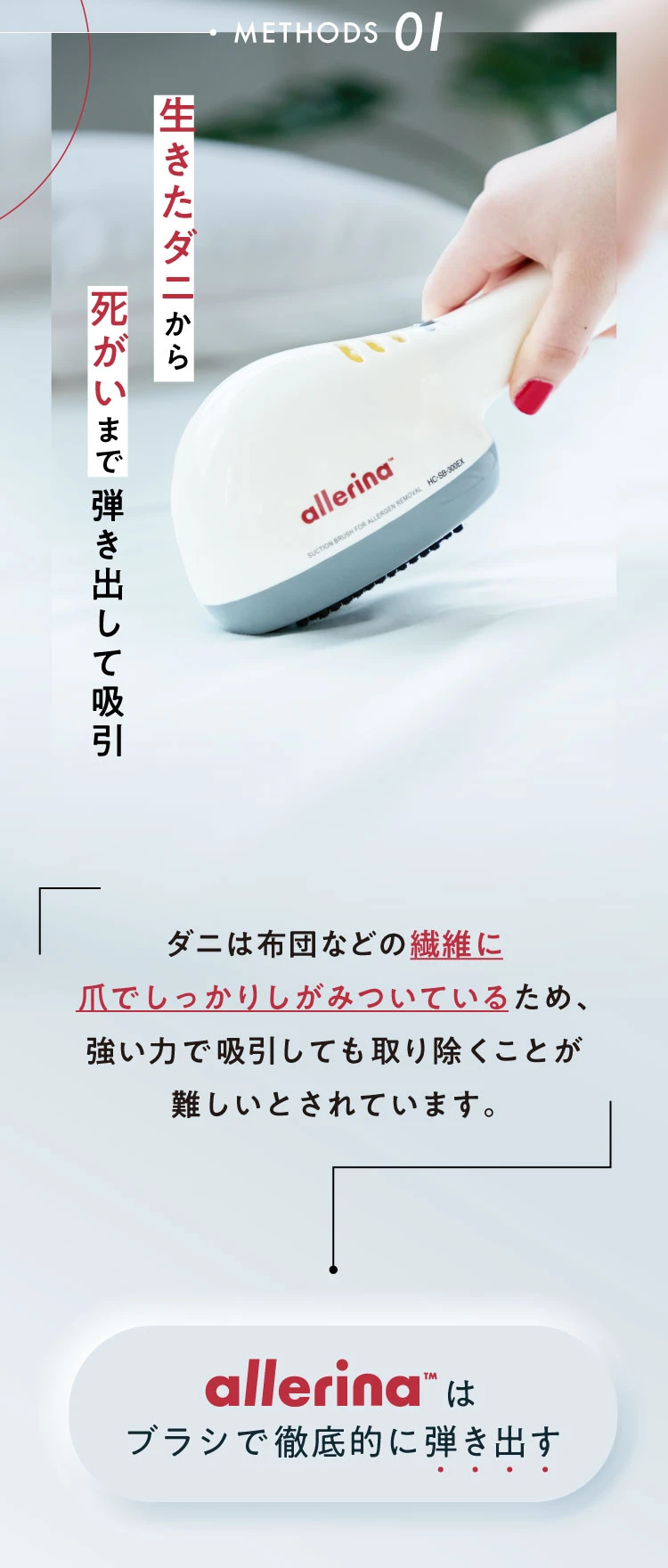 METHODS01. 生きたダニから死がいまで弾き出して吸引 ダニは布団などの繊維に爪でしっかりとしがみついているため、強い力で吸引しても取り除くことが難しいとされています