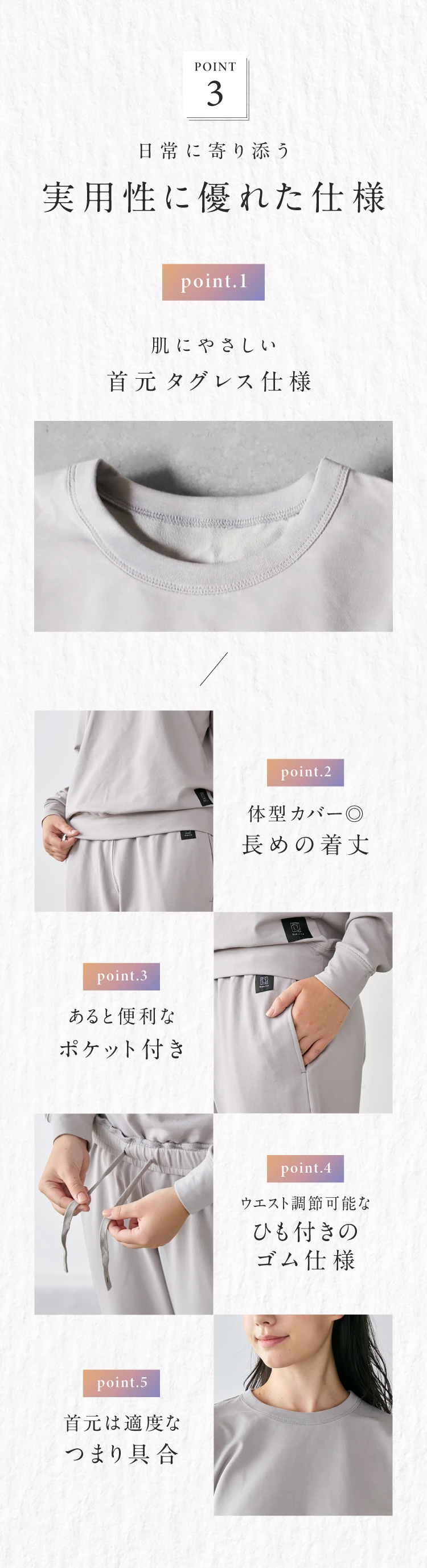 POINT3. 日常に寄り添う実用性に優れた仕様 肌にやさしい首元タグレス仕様 体型カバー◎長めの着丈 あると便利なポケット付き ウエスト調整可能なひも付きのゴム仕様 首元は適度な詰まり具合