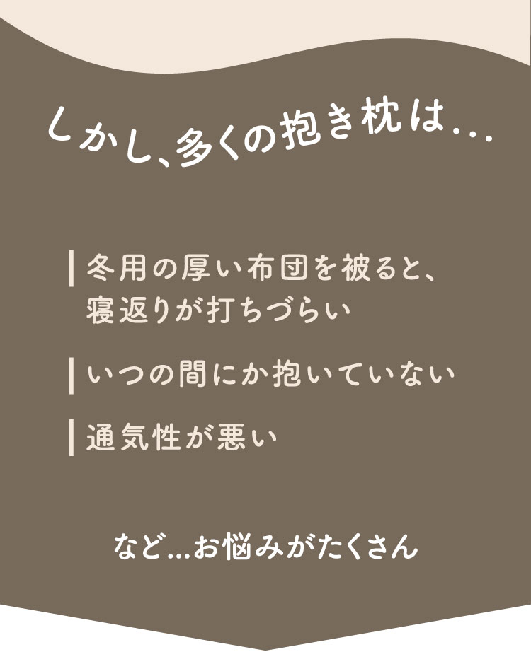 しかし、多くの抱き枕は...寝返りのジャマ、いつの間にか抱いていない、通気性が悪い。など...お悩みがたくさん