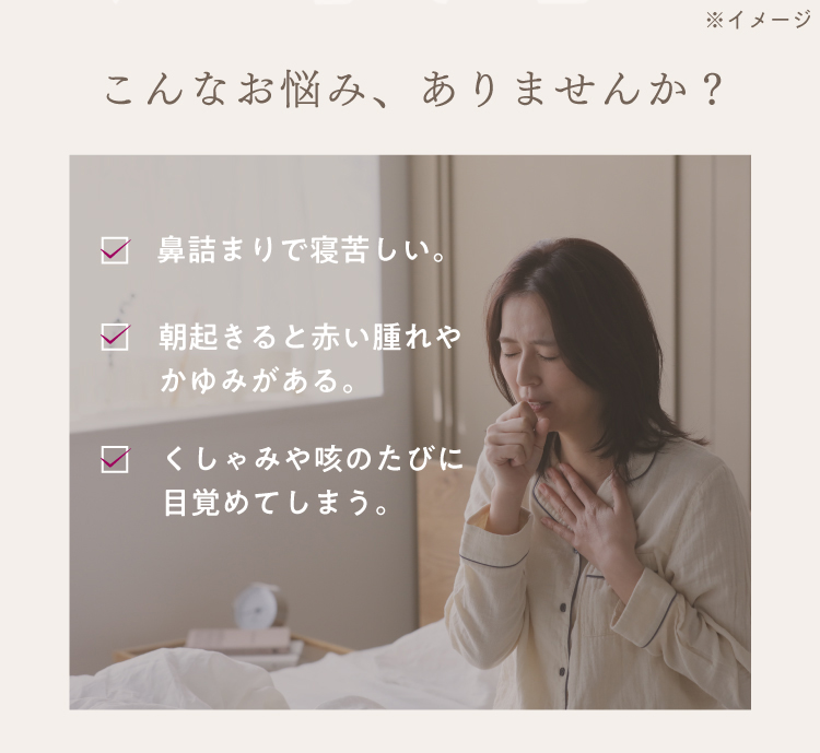 こんなお悩み、ありませんか？鼻詰まりで寝苦しい。朝起きると赤い腫れやかゆみがある。くしゃみや咳のたびに目覚めてしまう。