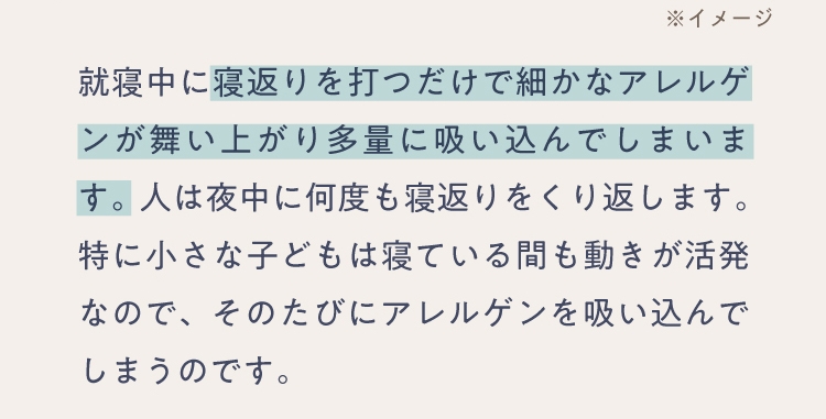 就寝中に寝返りを打つだけで細かなアレルゲンが舞い上がり多量に吸い込んでしまいます。人は夜中に何度も寝返りをくり返します。特に小さな子どもは寝ている間も動きが活発なので、そのたびにアレルゲンを吸い込んでしまうのです。