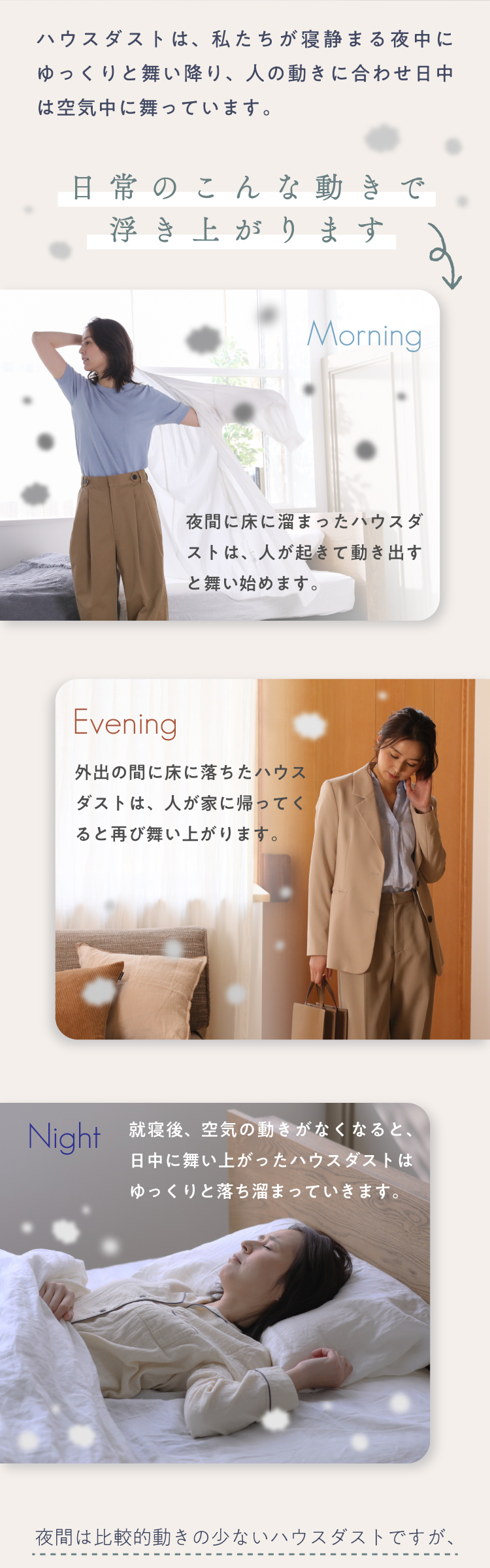 ハウスダストは、私たちが寝静まる夜中にゆっくりと舞い降り、人の動きに合わせ日中は空気中に舞っています。 日常のこんな動きで浮き上がります