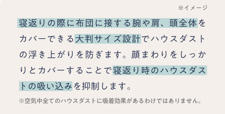 寝返りの際に布団に接する腕や肩、頭全体をカバーできる大判サイズ設計でハウスダストの浮き上がりを防ぎます。顔まわりをしっかりとカバーすることで寝返り時のハウスダストの吸い込みを抑制します。