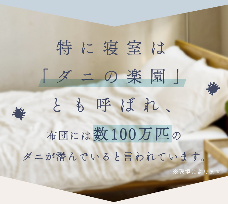 特に寝室は「ダニの楽園」とも呼ばれ、布団には数100万匹のダニが潜んでいると言われています。