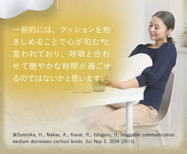 一般的には、クッションを抱きしめることで心が和むと言われており、呼吸と合わせて穏やかな時間が過ごせるのではないか