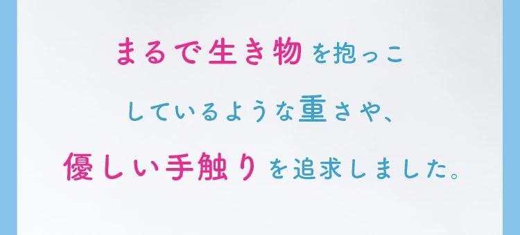 まるで生き物を抱っこしているような重さや優しい手触りを追及しました