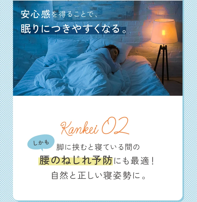 安心感を得ることで、眠りにつきやすくなる しかも、脚に挟むと寝ている間の腰のねじれ防止にも最適！自然と正しい寝姿勢に