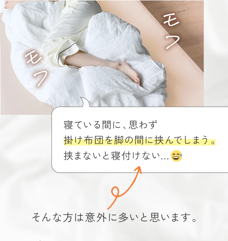 寝ている間に思わず掛け布団を脚の間に挟んでしまう…挟まないと寝付けない…そんな方は意外に多いと思います