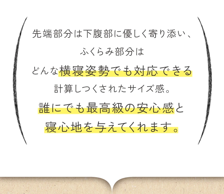 先端部分は下腹部に優しく寄り添い、膨らみ部分はどんな横根姿勢でも対応できる計算しつくされたサイズ感。誰にでも最高級の安心感と寝心地を与えてくれます