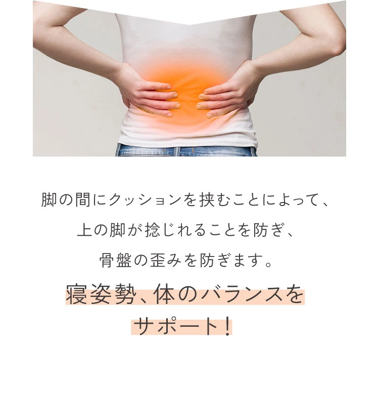 脚の間にクッションを挟むことによって、上の脚が捻れることを防ぎ、骨盤の歪みを防ぎます。寝姿勢、体のバランスをサポート