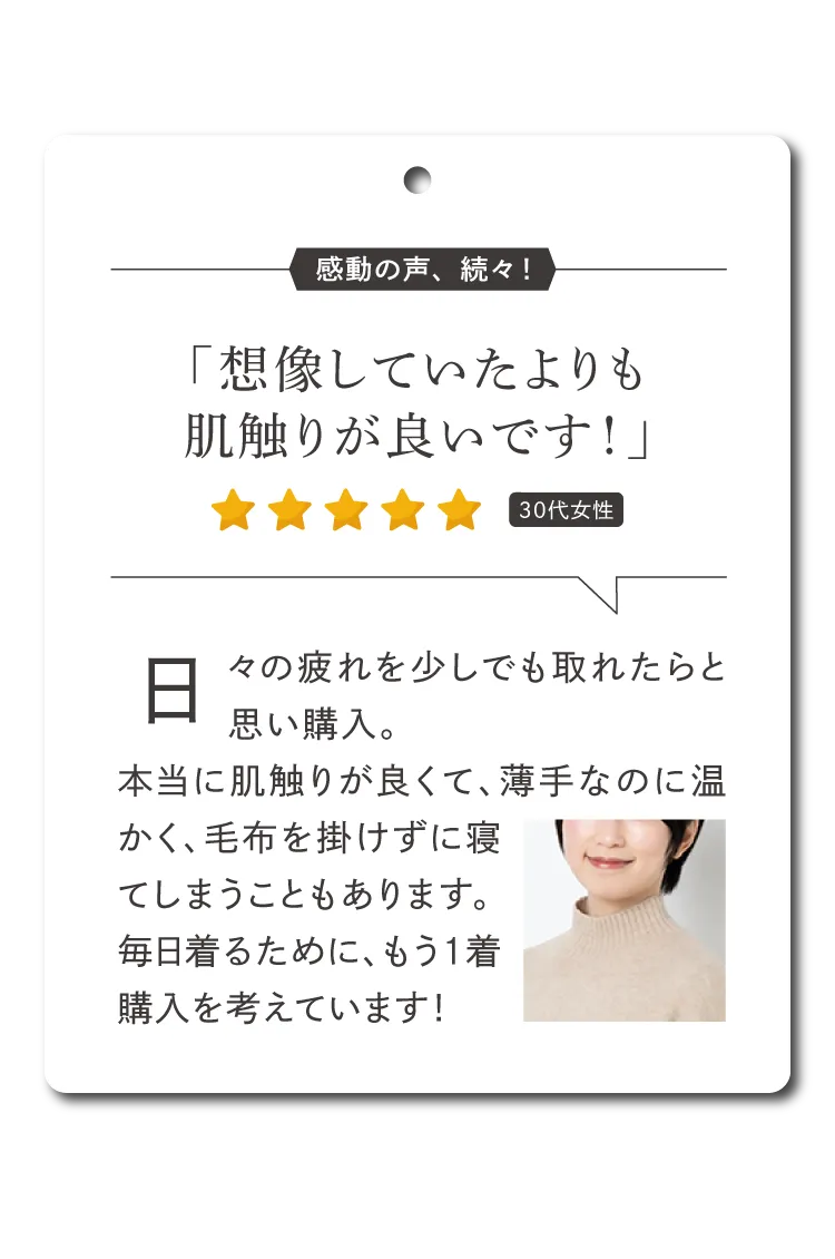 日々の疲れを少しでも取れたらと思い購入。本当に肌触りが良くて、薄手なのに温かく、毛布を掛けずに寝てしまうこともあります。毎日着るために、もう1着購入を考えています！